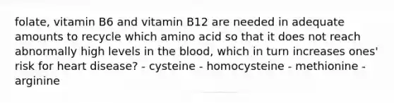 folate, vitamin B6 and vitamin B12 are needed in adequate amounts to recycle which amino acid so that it does not reach abnormally high levels in the blood, which in turn increases ones' risk for heart disease? - cysteine - homocysteine - methionine - arginine