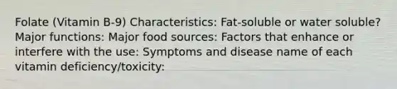 Folate (Vitamin B-9) Characteristics: Fat-soluble or water soluble? Major functions: Major food sources: Factors that enhance or interfere with the use: Symptoms and disease name of each vitamin deficiency/toxicity: