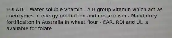 FOLATE - Water soluble vitamin - A B group vitamin which act as coenzymes in energy production and metabolism - Mandatory fortificaiton in Australia in wheat flour - EAR, RDI and UL is available for folate