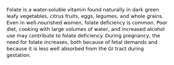 Folate is a water-soluble vitamin found naturally in dark green leafy vegetables, citrus fruits, eggs, legumes, and whole grains. Even in well-nourished women, folate deficiency is common. Poor diet, cooking with large volumes of water, and increased alcohol use may contribute to folate deficiency. During pregnancy, the need for folate increases, both because of fetal demands and because it is less well absorbed from the GI tract during gestation.