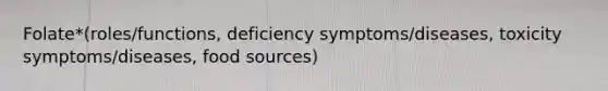 Folate*(roles/functions, deficiency symptoms/diseases, toxicity symptoms/diseases, food sources)