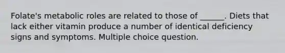 Folate's metabolic roles are related to those of ______. Diets that lack either vitamin produce a number of identical deficiency signs and symptoms. Multiple choice question.