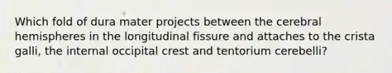 Which fold of dura mater projects between the cerebral hemispheres in the longitudinal fissure and attaches to the crista galli, the internal occipital crest and tentorium cerebelli?