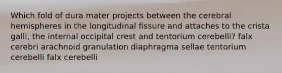 Which fold of dura mater projects between the cerebral hemispheres in the longitudinal fissure and attaches to the crista galli, the internal occipital crest and tentorium cerebelli? falx cerebri arachnoid granulation diaphragma sellae tentorium cerebelli falx cerebelli