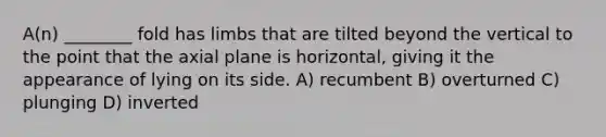 A(n) ________ fold has limbs that are tilted beyond the vertical to the point that the axial plane is horizontal, giving it the appearance of lying on its side. A) recumbent B) overturned C) plunging D) inverted