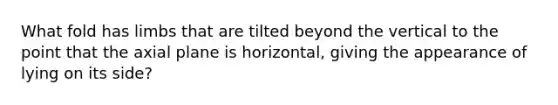 What fold has limbs that are tilted beyond the vertical to the point that the axial plane is horizontal, giving the appearance of lying on its side?