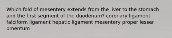 Which fold of mesentery extends from the liver to <a href='https://www.questionai.com/knowledge/kLccSGjkt8-the-stomach' class='anchor-knowledge'>the stomach</a> and the first segment of the duodenum? coronary ligament falciform ligament hepatic ligament mesentery proper lesser omentum