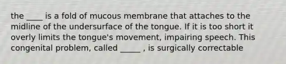 the ____ is a fold of mucous membrane that attaches to the midline of the undersurface of the tongue. If it is too short it overly limits the tongue's movement, impairing speech. This congenital problem, called _____ , is surgically correctable