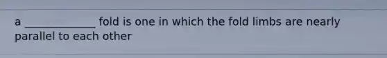 a _____________ fold is one in which the fold limbs are nearly parallel to each other