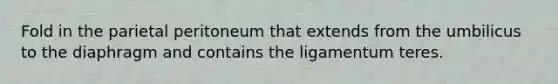 Fold in the parietal peritoneum that extends from the umbilicus to the diaphragm and contains the ligamentum teres.