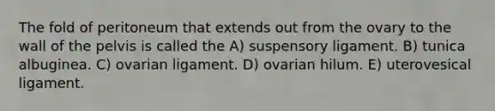 The fold of peritoneum that extends out from the ovary to the wall of the pelvis is called the A) suspensory ligament. B) tunica albuginea. C) ovarian ligament. D) ovarian hilum. E) uterovesical ligament.