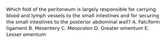 Which fold of the peritoneum is largely responsible for carrying blood and lymph vessels to the small intestines and for securing the small intestines to the posterior abdominal wall? A. Falciform ligament B. Mesentery C. Mesocolon D. Greater omentum E. Lesser omentum