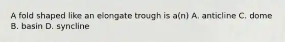 A fold shaped like an elongate trough is a(n) A. anticline C. dome B. basin D. syncline