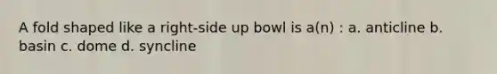 A fold shaped like a right-side up bowl is a(n) : a. anticline b. basin c. dome d. syncline