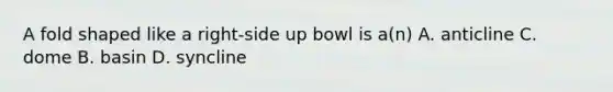 A fold shaped like a right-side up bowl is a(n) A. anticline C. dome B. basin D. syncline