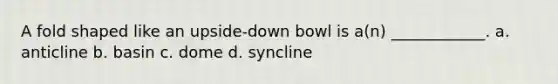 A fold shaped like an upside-down bowl is a(n) ____________. a. anticline b. basin c. dome d. syncline