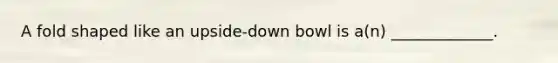 A fold shaped like an upside-down bowl is a(n) _____________.