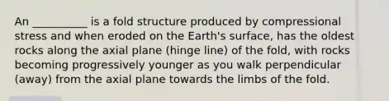 An __________ is a fold structure produced by compressional stress and when eroded on the Earth's surface, has the oldest rocks along the axial plane (hinge line) of the fold, with rocks becoming progressively younger as you walk perpendicular (away) from the axial plane towards the limbs of the fold.