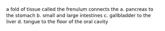 a fold of tissue called the frenulum connects the a. pancreas to the stomach b. small and large intestines c. gallbladder to the liver d. tongue to the floor of the oral cavity