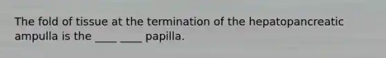 The fold of tissue at the termination of the hepatopancreatic ampulla is the ____ ____ papilla.