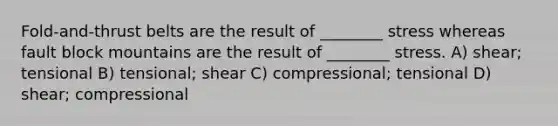 Fold-and-thrust belts are the result of ________ stress whereas fault block mountains are the result of ________ stress. A) shear; tensional B) tensional; shear C) compressional; tensional D) shear; compressional