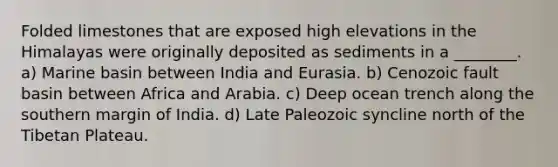 Folded limestones that are exposed high elevations in the Himalayas were originally deposited as sediments in a ________. a) Marine basin between India and Eurasia. b) Cenozoic fault basin between Africa and Arabia. c) Deep ocean trench along the southern margin of India. d) Late Paleozoic syncline north of the Tibetan Plateau.