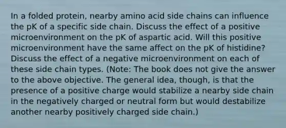 In a folded protein, nearby amino acid side chains can influence the pK of a specific side chain. Discuss the effect of a positive microenvironment on the pK of aspartic acid. Will this positive microenvironment have the same affect on the pK of histidine? Discuss the effect of a negative microenvironment on each of these side chain types. (Note: The book does not give the answer to the above objective. The general idea, though, is that the presence of a positive charge would stabilize a nearby side chain in the negatively charged or neutral form but would destabilize another nearby positively charged side chain.)