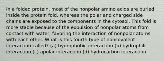 In a folded protein, most of the nonpolar amino acids are buried inside the protein fold, whereas the polar and charged side chains are exposed to the components in the cytosol. This fold is more stable because of the expulsion of nonpolar atoms from contact with water, favoring the interaction of nonpolar atoms with each other. What is this fourth type of noncovalent interaction called? (a) hydrophobic interaction (b) hydrophilic interaction (c) apolar interaction (d) hydrocarbon interaction