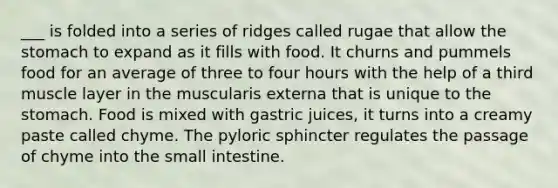 ___ is folded into a series of ridges called rugae that allow <a href='https://www.questionai.com/knowledge/kLccSGjkt8-the-stomach' class='anchor-knowledge'>the stomach</a> to expand as it fills with food. It churns and pummels food for an average of three to four hours with the help of a third muscle layer in the muscularis externa that is unique to the stomach. Food is mixed with gastric juices, it turns into a creamy paste called chyme. The pyloric sphincter regulates the passage of chyme into <a href='https://www.questionai.com/knowledge/kt623fh5xn-the-small-intestine' class='anchor-knowledge'>the small intestine</a>.