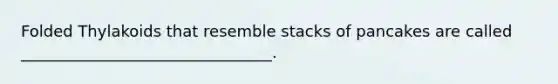 Folded Thylakoids that resemble stacks of pancakes are called ________________________________.