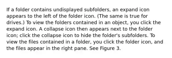 If a folder contains undisplayed subfolders, an expand icon appears to the left of the folder icon. (The same is true for drives.) To view the folders contained in an object, you click the expand icon. A collapse icon then appears next to the folder icon; click the collapse icon to hide the folder's subfolders. To view the files contained in a folder, you click the folder icon, and the files appear in the right pane. See Figure 3.