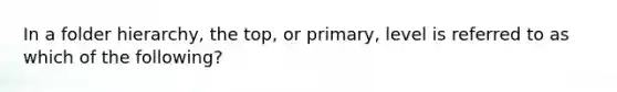 In a folder hierarchy, the top, or primary, level is referred to as which of the following?