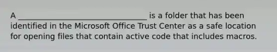 A _________________________________ is a folder that has been identified in the Microsoft Office Trust Center as a safe location for opening files that contain active code that includes macros.