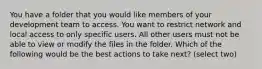 You have a folder that you would like members of your development team to access. You want to restrict network and local access to only specific users. All other users must not be able to view or modify the files in the folder. Which of the following would be the best actions to take next? (select two)