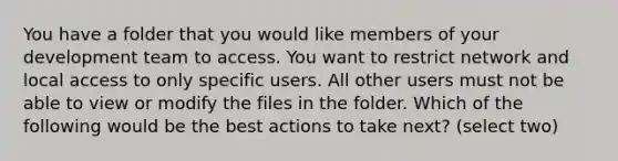 You have a folder that you would like members of your development team to access. You want to restrict network and local access to only specific users. All other users must not be able to view or modify the files in the folder. Which of the following would be the best actions to take next? (select two)