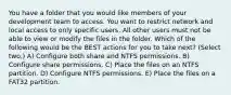 You have a folder that you would like members of your development team to access. You want to restrict network and local access to only specific users. All other users must not be able to view or modify the files in the folder. Which of the following would be the BEST actions for you to take next? (Select two.) A) Configure both share and NTFS permissions. B) Configure share permissions. C) Place the files on an NTFS partition. D) Configure NTFS permissions. E) Place the files on a FAT32 partition.