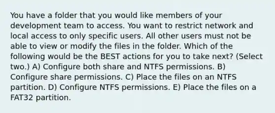 You have a folder that you would like members of your development team to access. You want to restrict network and local access to only specific users. All other users must not be able to view or modify the files in the folder. Which of the following would be the BEST actions for you to take next? (Select two.) A) Configure both share and NTFS permissions. B) Configure share permissions. C) Place the files on an NTFS partition. D) Configure NTFS permissions. E) Place the files on a FAT32 partition.