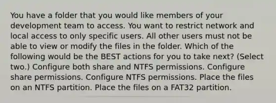 You have a folder that you would like members of your development team to access. You want to restrict network and local access to only specific users. All other users must not be able to view or modify the files in the folder. Which of the following would be the BEST actions for you to take next? (Select two.) Configure both share and NTFS permissions. Configure share permissions. Configure NTFS permissions. Place the files on an NTFS partition. Place the files on a FAT32 partition.