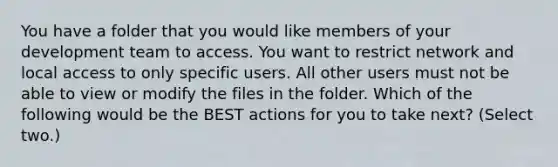 You have a folder that you would like members of your development team to access. You want to restrict network and local access to only specific users. All other users must not be able to view or modify the files in the folder. Which of the following would be the BEST actions for you to take next? (Select two.)