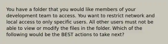 You have a folder that you would like members of your development team to access. You want to restrict network and local access to only specific users. All other users must not be able to view or modify the files in the folder. Which of the following would be the BEST actions to take next?