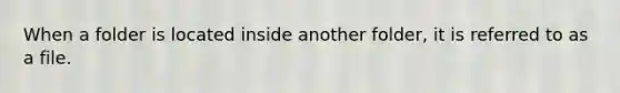 When a folder is located inside another folder, it is referred to as a file.