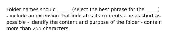 Folder names should _____. (select the best phrase for the _____) - include an extension that indicates its contents - be as short as possible - identify the content and purpose of the folder - contain <a href='https://www.questionai.com/knowledge/keWHlEPx42-more-than' class='anchor-knowledge'>more than</a> 255 characters