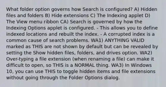 What folder option governs how Search is configured? A) Hidden files and folders B) Hide extensions C) The Indexing applet D) The View menu ribbon CA) Search is governed by how the Indexing Options applet is configured. - This allows you to define indexed locations and rebuilt the index. - A corrupted index is a common cause of search problems. WA1) ANYTHING VALID marked as THIS are not shown by default but can be revealed by setting the Show hidden files, folders, and drives option. WA2) Over-typing a file extension (when renaming a file) can make it difficult to open, so THIS is a NORMAL thing. WA3) In Windows 10, you can use THIS to toggle hidden items and file extensions without going through the Folder Options dialog.