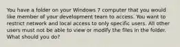 You have a folder on your Windows 7 computer that you would like member of your development team to access. You want to restrict network and local access to only specific users. All other users must not be able to view or modify the files in the folder. What should you do?