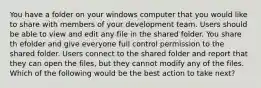 You have a folder on your windows computer that you would like to share with members of your development team. Users should be able to view and edit any file in the shared folder. You share th efolder and give everyone full control permission to the shared folder. Users connect to the shared folder and report that they can open the files, but they cannot modify any of the files. Which of the following would be the best action to take next?