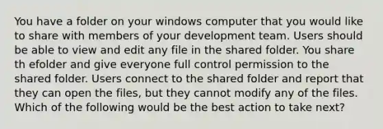 You have a folder on your windows computer that you would like to share with members of your development team. Users should be able to view and edit any file in the shared folder. You share th efolder and give everyone full control permission to the shared folder. Users connect to the shared folder and report that they can open the files, but they cannot modify any of the files. Which of the following would be the best action to take next?