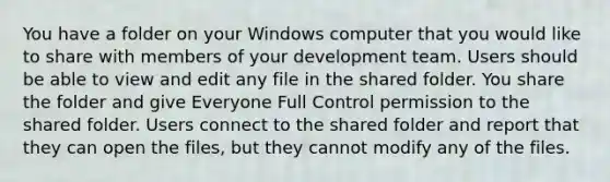 You have a folder on your Windows computer that you would like to share with members of your development team. Users should be able to view and edit any file in the shared folder. You share the folder and give Everyone Full Control permission to the shared folder. Users connect to the shared folder and report that they can open the files, but they cannot modify any of the files.