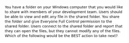 You have a folder on your Windows computer that you would like to share with members of your development team. Users should be able to view and edit any file in the shared folder. You share the folder and give Everyone Full Control permission to the shared folder. Users connect to the shared folder and report that they can open the files, but they cannot modify any of the files. Which of the following would be the BEST action to take next?