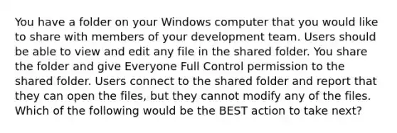 You have a folder on your Windows computer that you would like to share with members of your development team. Users should be able to view and edit any file in the shared folder. You share the folder and give Everyone Full Control permission to the shared folder. Users connect to the shared folder and report that they can open the files, but they cannot modify any of the files. Which of the following would be the BEST action to take next?