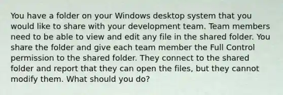 You have a folder on your Windows desktop system that you would like to share with your development team. Team members need to be able to view and edit any file in the shared folder. You share the folder and give each team member the Full Control permission to the shared folder. They connect to the shared folder and report that they can open the files, but they cannot modify them. What should you do?